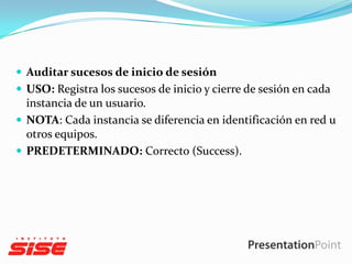  Auditar sucesos de inicio de sesión
 USO: Registra los sucesos de inicio y cierre de sesión en cada

instancia de un usuario.
 NOTA: Cada instancia se diferencia en identificación en red u
otros equipos.
 PREDETERMINADO: Correcto (Success).

 