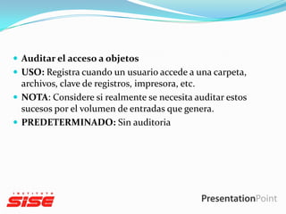 Auditar el acceso a objetos
 USO: Registra cuando un usuario accede a una carpeta,

archivos, clave de registros, impresora, etc.
 NOTA: Considere si realmente se necesita auditar estos
sucesos por el volumen de entradas que genera.
 PREDETERMINADO: Sin auditoria

 
