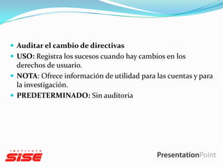  Auditar el cambio de directivas
 USO: Registra los sucesos cuando hay cambios en los

derechos de usuario.
 NOTA: Ofrece información de utilidad para las cuentas y para
la investigación.
 PREDETERMINADO: Sin auditoria

 