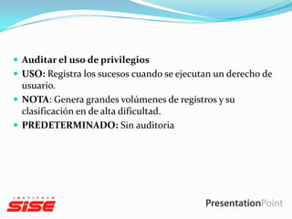  Auditar el uso de privilegios
 USO: Registra los sucesos cuando se ejecutan un derecho de

usuario.
 NOTA: Genera grandes volúmenes de registros y su
clasificación en de alta dificultad.
 PREDETERMINADO: Sin auditoria

 