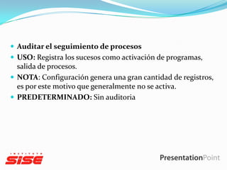  Auditar el seguimiento de procesos
 USO: Registra los sucesos como activación de programas,

salida de procesos.
 NOTA: Configuración genera una gran cantidad de registros,
es por este motivo que generalmente no se activa.
 PREDETERMINADO: Sin auditoria

 