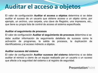 Auditar el acceso a objetos
El valor de configuración Auditar el acceso a objetos determina si se debe
auditar el suceso de un usuario que obtiene acceso a un objeto como, por
ejemplo, un archivo, una carpeta, una clave de Registro, una impresora, etc.,
que tiene su propia lista de control de acceso al sistema especificada.
Auditar el seguimiento de procesos
El valor de configuración Auditar el seguimiento de procesos determina si se
debe auditar información de seguimiento detallada de sucesos como la
activación de programas, la salida de procesos, la duplicación de
identificadores y el acceso indirecto a objetos.

Auditar sucesos del sistema
El valor de configuración Auditar sucesos del sistema determina si se debe
auditar el reinicio o cierre de un equipo realizado por un usuario o un suceso
que afecte a la seguridad del sistema o al registro de seguridad.

 