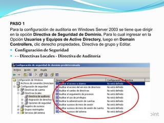 PASO 1
Para la configuración de auditoria en Windows Server 2003 se tiene que dirigir
en la opción Directiva de Seguridad de Dominio. Para lo cual ingresar en la
Opción Usuarios y Equipos de Active Directory, luego en Domain
Controllers, clic derecho propiedades, Directiva de grupo y Editar.
 Configuración de Seguridad
 - - Directivas Locales - Directiva de Auditoría

 