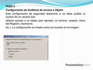 PASO 2
Configuración de Auditoria de acceso a Objeto
Esta configuración de seguridad determina si se debe auditar el
suceso de un usuario que
obtiene acceso a un objeto (por ejemplo, un archivo, carpeta, clave
del Registro, impresora,
etc.). La configuración es simple como se muestra en la imagen.

 