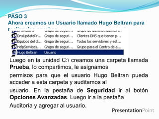 PASO 3
Ahora creamos un Usuario llamado Hugo Beltran para
realizar las pruebas .

Luego en la unidad C: creamos una carpeta llamada
Prueba, lo compartimos, le asignamos
permisos para que el usuario Hugo Beltran pueda
acceder a esta carpeta y auditamos al
usuario. En la pestaña de Seguridad ir al botón
Opciones Avanzadas. Luego ir a la pestaña
Auditoría y agregar al usuario.

 