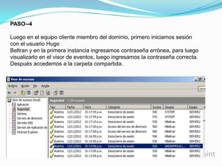 PASO--4
Luego en el equipo cliente miembro del dominio, primero iniciamos sesión
con el usuario Hugo
Beltran y en la primera instancia ingresamos contraseña errónea, para luego
visualizarlo en el visor de eventos, luego ingresamos la contraseña correcta.
Después accedemos a la carpeta compartida.

 