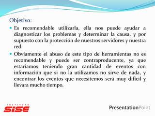 Objetivo:
 Es recomendable utilizarla, ella nos puede ayudar a

diagnosticar los problemas y determinar la causa, y por
supuesto con la protección de nuestros servidores y nuestra
red.
 Obviamente el abuso de este tipo de herramientas no es
recomendable y puede ser contraproducente, ya que
estaríamos teniendo gran cantidad de eventos con
información que si no la utilizamos no sirve de nada, y
encontrar los eventos que necesitemos será muy difícil y
llevara mucho tiempo.

 