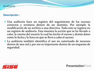Auditoria
Descripción :

 Una auditoria hace un registro del seguimiento de los sucesos

correctos y erróneos dentro de un dominio. Por ejemplo la
modificación de un archivo o una directiva. Todo esto se registra en
un registro de auditoria. Esta muestra la acción que se ha llevado a
cabo, la cuenta del usuario la cual ha hecho el suceso y demás datos
como la fecha y la hora en que se llevó a cabo el suceso.
 La auditoría también identifica el uso no autorizado de recursos
dentro de una red y por eso es importante dentro de un esquema de
seguridad.

 