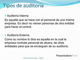 Tipos de auditoria
 Auditoría Interna

Es aquella que se hace con el personal de una misma
empresa. Es decir no vienen personas de otra entidad
para hacer el control.
 Auditoría Externa

Como su nombre lo dice es aquella en la cual la
empresa contrata personal de afuera, de otras
entidades para que se encarguen de su auditoría.

Here comes your footer  Page 5

 