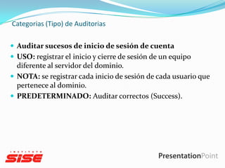 Categorias (Tipo) de Auditorias
 Auditar sucesos de inicio de sesión de cuenta
 USO: registrar el inicio y cierre de sesión de un equipo

diferente al servidor del dominio.
 NOTA: se registrar cada inicio de sesión de cada usuario que
pertenece al dominio.
 PREDETERMINADO: Auditar correctos (Success).

 