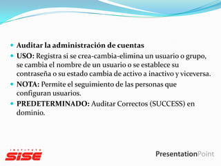  Auditar la administración de cuentas
 USO: Registra si se crea-cambia-elimina un usuario o grupo,

se cambia el nombre de un usuario o se establece su
contraseña o su estado cambia de activo a inactivo y viceversa.
 NOTA: Permite el seguimiento de las personas que
configuran usuarios.
 PREDETERMINADO: Auditar Correctos (SUCCESS) en
dominio.

 