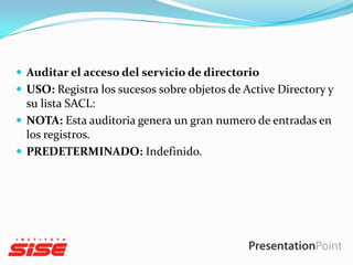  Auditar el acceso del servicio de directorio
 USO: Registra los sucesos sobre objetos de Active Directory y

su lista SACL:
 NOTA: Esta auditoria genera un gran numero de entradas en
los registros.
 PREDETERMINADO: Indefinido.

 
