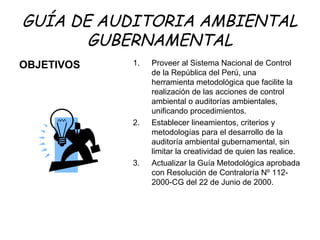 GUÍA DE AUDITORIA AMBIENTAL
GUBERNAMENTAL
OBJETIVOS 1. Proveer al Sistema Nacional de Control
de la República del Perú, una
herramienta metodológica que facilite la
realización de las acciones de control
ambiental o auditorías ambientales,
unificando procedimientos.
2. Establecer lineamientos, criterios y
metodologías para el desarrollo de la
auditoría ambiental gubernamental, sin
limitar la creatividad de quien las realice.
3. Actualizar la Guía Metodológica aprobada
con Resolución de Contraloría Nº 112-
2000-CG del 22 de Junio de 2000.
 
