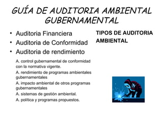 GUÍA DE AUDITORIA AMBIENTAL
GUBERNAMENTAL
• Auditoria Financiera
• Auditoria de Conformidad
• Auditoria de rendimiento
A. control gubernamental de conformidad
con la normativa vigente.
A. rendimiento de programas ambientales
gubernamentales
A. impacto ambiental de otros programas
gubernamentales
A. sistemas de gestión ambiental.
A. política y programas propuestos.
TIPOS DE AUDITORIA
AMBIENTAL
 