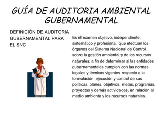 GUÍA DE AUDITORIA AMBIENTAL
GUBERNAMENTAL
DEFINICIÓN DE AUDITORIA
GUBERNAMENTAL PARA
EL SNC
Es el examen objetivo, independiente,
sistemático y profesional, que efectúan los
órganos del Sistema Nacional de Control
sobre la gestión ambiental y de los recursos
naturales, a fin de determinar si las entidades
gubernamentales cumplen con las normas
legales y técnicas vigentes respecto a la
formulación, ejecución y control de sus
políticas, planes, objetivos, metas, programas,
proyectos y demás actividades, en relación al
medio ambiente y los recursos naturales.
 