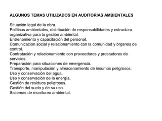 ALGUNOS TEMAS UTILIZADOS EN AUDITORIAS AMBIENTALES
Situación legal de la obra.
Políticas ambientales, distribución de responsabilidades y estructura
organizativa para la gestión ambiental.
Entrenamiento y capacitación del personal.
Comunicación social y relacionamiento con la comunidad y órganos de
control.
Contratación y relacionamiento con proveedores y prestadores de
servicios.
Preparación para situaciones de emergencia.
Transporte, manipulación y almacenamiento de insumos peligrosos.
Uso y conservación del agua.
Uso y conservación de la energía.
Gestión de residuos peligrosos.
Gestión del suelo y de su uso.
Sistemas de monitoreo ambiental.
 