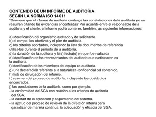 CONTENIDO DE UN INFORME DE AUDITORIA
SEGUN LA NORMA ISO 14.011
“Conviene que el informe de auditoría contenga las constataciones de la auditoría y/o un
resumen citando las evidencias encontradas” Por acuerdo entre el responsable de la
auditoria y el cliente, el informe podrá contener, también, las siguientes informaciones:
a) identificación del organismo auditado y del solicitante.
b) el campo, los objetivos y el plan de auditoría.
c) los criterios acordados, incluyendo la lista de documentos de referencia
utilizados durante el período de la auditoría.
d) la duración de la auditoría y la(s) fecha(s) en que fue realizada
e) identificación de los representantes del auditado que participaron en
la auditoría.
f) identificación de los miembros del equipo de auditoría.
g) una declaración referente a la naturaleza confidencial del contenido.
h) lista de divulgación del informe.
i ) resumen del proceso de auditoría, incluyendo los obstáculos
encontrados.
j) las conclusiones de la auditoría, como por ejemplo:
- la conformidad del SGA con relación a los criterios de auditoria
del SGA.
- la calidad de la aplicación y seguimiento del sistema.
- la aptitud del proceso de revisión de la dirección interna para
garantizar de manera continua, la adecuación y eficacia del SGA.
 