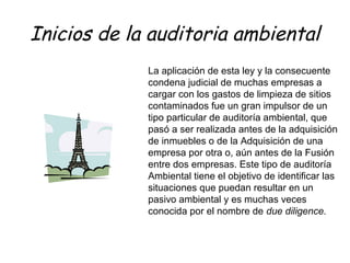 Inicios de la auditoria ambiental
La aplicación de esta ley y la consecuente
condena judicial de muchas empresas a
cargar con los gastos de limpieza de sitios
contaminados fue un gran impulsor de un
tipo particular de auditoría ambiental, que
pasó a ser realizada antes de la adquisición
de inmuebles o de la Adquisición de una
empresa por otra o, aún antes de la Fusión
entre dos empresas. Este tipo de auditoría
Ambiental tiene el objetivo de identificar las
situaciones que puedan resultar en un
pasivo ambiental y es muchas veces
conocida por el nombre de due diligence.
 