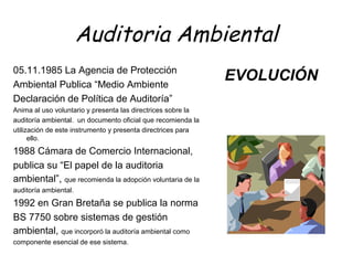 Auditoria Ambiental
05.11.1985 La Agencia de Protección
Ambiental Publica “Medio Ambiente
Declaración de Política de Auditoría”
Anima al uso voluntario y presenta las directrices sobre la
auditoría ambiental. un documento oficial que recomienda la
utilización de este instrumento y presenta directrices para
ello.
1988 Cámara de Comercio Internacional,
publica su “El papel de la auditoria
ambiental”, que recomienda la adopción voluntaria de la
auditoría ambiental.
1992 en Gran Bretaña se publica la norma
BS 7750 sobre sistemas de gestión
ambiental, que incorporó la auditoría ambiental como
componente esencial de ese sistema.
EVOLUCIÓN
 