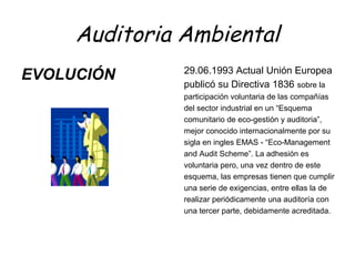 Auditoria Ambiental
EVOLUCIÓN 29.06.1993 Actual Unión Europea
publicó su Directiva 1836 sobre la
participación voluntaria de las compañías
del sector industrial en un “Esquema
comunitario de eco-gestión y auditoria”,
mejor conocido internacionalmente por su
sigla en ingles EMAS - “Eco-Management
and Audit Scheme”. La adhesión es
voluntaria pero, una vez dentro de este
esquema, las empresas tienen que cumplir
una serie de exigencias, entre ellas la de
realizar periódicamente una auditoría con
una tercer parte, debidamente acreditada.
 