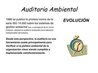 Auditoria Ambiental
1996 se publicó la primera norma de la
serie ISO 14.000 sobre los sistemas de
gestión ambiental que, a semejanza de la norma
británica, adoptan la auditoría ambiental como elemento
indispensable del sistema.
Desde esta perspectiva, la auditoría es una
herramienta usada principalmente para
Verificar si la política ambiental de la
organización viene siendo cumplida e
Implementada satisfactoriamente.
EVOLUCIÓN
 