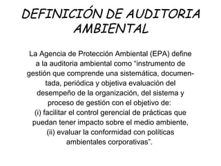 DEFINICIÓN DE AUDITORIA
AMBIENTAL
La Agencia de Protección Ambiental (EPA) define
a la auditoria ambiental como “instrumento de
gestión que comprende una sistemática, documen-
tada, periódica y objetiva evaluación del
desempeño de la organización, del sistema y
proceso de gestión con el objetivo de:
(i) facilitar el control gerencial de prácticas que
puedan tener impacto sobre el medio ambiente,
(ii) evaluar la conformidad con políticas
ambientales corporativas”.
 