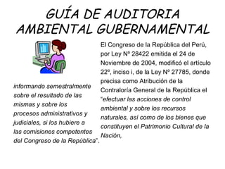 GUÍA DE AUDITORIA
AMBIENTAL GUBERNAMENTAL
informando semestralmente
sobre el resultado de las
mismas y sobre los
procesos administrativos y
judiciales, si los hubiere a
las comisiones competentes
del Congreso de la República”.
El Congreso de la República del Perú,
por Ley Nº 28422 emitida el 24 de
Noviembre de 2004, modificó el artículo
22º, inciso i, de la Ley Nº 27785, donde
precisa como Atribución de la
Contraloría General de la República el
“efectuar las acciones de control
ambiental y sobre los recursos
naturales, así como de los bienes que
constituyen el Patrimonio Cultural de la
Nación,
 