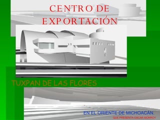 CENTRO DE EXPORTACIÓN FLORICOLA TUXPAN DE LAS FLORES EN EL ORIENTE DE MICHOACÁN. QUE PRESENTA OSCAR MONROY 
