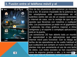 3. Fusión entre el teléfono móvil y el
ordenador.
Otra de las situaciones que estamos ya viviendo
día a día. El avance imparable de la potencia de
los smartphones está convirtiéndolos en el
auténtico centro del uso de un equipo conectado
a internet de casa, con la ventaja de que es un
aparato que llevamos con nosotros a cualquier
sitio. Los procesadores ya están en el gigahertzio
y subiendo, los chips gráficos mejoran a ritmo
vertiginoso y el soporte a complejas aplicaciones
está en la puerta.
Las conexiones 3G han abierto todo un mundo
de operatividad a las aplicaciones que usan
internet móvil para funcionar. Con la rebaja de
tarifas de las operadoras se ha vuelto habitual el
que cualquiera que compre un nuevo terminal, se
plantee más que seriamente el uso de una tarifa
de datos. Las redes sociales se han expandido
como la espuma gracias a ello, y lo normal es
usar casi más el facebook, twitter o tuenti desde
 