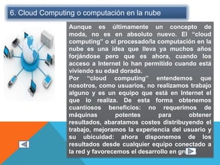 6. Cloud Computing o computación en la nube
Aunque es últimamente un concepto de
moda, no es en absoluto nuevo. El “cloud
computing” o el procesado/la computación en la
nube es una idea que lleva ya muchos años
forjándose pero que es ahora, cuando los
acceso a Internet lo han permitido cuando está
viviendo su edad dorada.
Por “cloud computing” entendemos que
nosotros, como usuarios, no realizamos trabajo
alguno y es un equipo que está en Internet el
que lo realiza. De esta forma obtenemos
cuantiosos beneficios: no requerimos de
máquinas potentes para obtener
resultados, abaratamos costes distribuyendo el
trabajo, mejoramos la experiencia del usuario y
su ubicuidad: ahora disponemos de los
resultados desde cualquier equipo conectado a
la red y favorecemos el desarrollo en grupo.
 