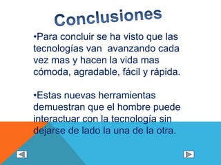 •Para concluir se ha visto que las
tecnologías van avanzando cada
vez mas y hacen la vida mas
cómoda, agradable, fácil y rápida.
•Estas nuevas herramientas
demuestran que el hombre puede
interactuar con la tecnología sin
dejarse de lado la una de la otra.
 