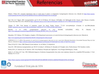 Referencias
(Bnada y Pulido S.F). conceptos importantesa tener en cuenta para el control y el diagnóstico Laringotraqueitis infecciosa avia. obtenido de https://fenavi.org/wp-
content/uploads/2019/04/CONCEPTOS-IMPORTANTES-LARINGOTRAQUEITIS-AVIAR.pdf
Saif, Y.M., & T. Bagust. 2003. Laryngotracheitis. pp.121-130. In H.J.Barnes, J.R. Glisson, A.M.Faddly, L.R. McDougald, & D.E. Swayne. (eds). Diseases of poultry.
11th.ed. Iowa State Press, Iowa. obtenido de https://repositorio.una.ac.cr/server/api/core/bitstreams/15a03e0c-d173-4713-9894-e6102bc7ea62/conten
Villegas, P. 1998. Viral diseases of respiratory system [en línea]. Poultry Science. 77:1143 www.pubmed.gov (Consulta 13 mar.2006).obtenido
dehttps://repositorio.una.ac.cr/server/api/core/bitstreams/15a03e0c-d173-4713-9894-e6102bc7ea62/content
Mansilla, A. R. (1992). Laringotraqueitis infecciosa en aves. MUNDO GANADERO, 199(3), 59. Obtenido de
https://www.mapa.gob.es/ministerio/pags/biblioteca/revistas/pdf_MG/MG_1992_3_92_59_62.pdf
(Beaudette, 1937; Dobson, 1935; Kingbury y Jungherr, 1958) Manual para la prevencion y el control de brotes de laringotraqueitis infecciosa aviar. Obtenido de
https://www.argentina.gob.ar/sites/default/files/file2821-laringotraqueitis-infecciosa.pdf
CORNEJO, D. A. T. (2024). Herramientas de control de la Laringotraqueítis infecciosa en aves comerciales (Doctoral dissertation, Universidad Nacional Mayor de San
Marcos). obtenido de: https://cybertesis.unmsm.edu.pe/backend/api/core/bitstreams/54726a04-d6d5-4a13-86fe-1357dd7593c1/content
Olsen, G.H.,& S.E., Orosz. 2000. Manual of avian medicine. 1st. ed. Mosby, U.S obtenido de
Jones, R.C. 2001.Infectious Laryngotracheitis. pp. 230-235. In Jordan, F., M.Pattison, D. Alexander, & T.Faragher, (eds.). Poultry diseases. W.B. Saunders, London.
Ritchie, B.W., G.J. Harrison, & L.R. Harrison. 1994. Avian Medicine: Principles and Application. 1st.ed. Wingers Publishing Inc., Florida.
Scholz, E., R. Porter, & P. Guo. 1994. Differential diagnosis of infectious laryngotracheitis from other avian respiratory diseases by a simplified PCR procedure. J. Virol.
Methods. 50: 313-321
https://fenavi.org/wp-content/uploads/2019/04/CONCEPTOS-IMPORTANTES-LARINGOTRAQUEITIS-AVIAR.pdf
 