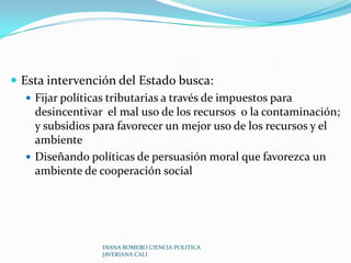  Teoría de las fallas del mercado e intervención del Estado La teoría de las fallas del mercado admite que la economía debe ser intervenida por el Estado en estos casos:Provisión de bienes públicos Corrección de externalidadesSurgimiento de Monopolios DIANA ROMERO CIENCIA POLITICA JAVERIANA CALI