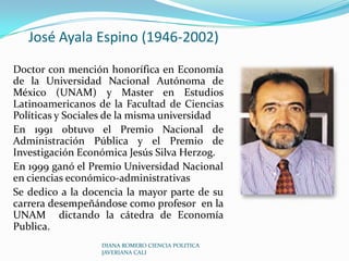 José Ayala Espino (1946-2002)Doctor con mención honorífica en Economía de la Universidad Nacional Autónoma de México (UNAM) y Master en Estudios Latinoamericanos de la Facultad de Ciencias Políticas y Sociales de la misma universidadEn 1991 obtuvo el Premio Nacional de Administración Pública y el Premio de Investigación Económica Jesús Silva Herzog. En 1999 ganó el Premio Universidad Nacional en ciencias económico-administrativasSe dedico a la docencia la mayor parte de su carrera desempeñándose como profesor en la UNAM  dictando la cátedra de Economía Publica.DIANA ROMERO CIENCIA POLITICA JAVERIANA CALI