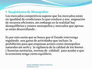 Provisión de bienes públicos :Existen 2 tipos de bienes públicos:Puro         donde no puede excluirse a nadie de su consumo y beneficio. Ejemplo: defensa nacional.Mixto         donde es posible excluir de su consumo a los individuos. Ejemplo: salud publica, educación.El modelo competitivo no toma en cuenta la existencia de un bien publico mixto, por lo que el mercado puede fallar en producirlos o proveerlos en cantidades adecuadas debido a que no existen incentivos económicos para producirlos , lo que justifica la intervención del Estado ya sea como productor o proveedor DIANA ROMERO CIENCIA POLITICA JAVERIANA CALI