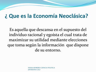 ¿ Que es la Economía Neoclásica?Es aquella que descansa en el supuesto del individuo racional y egoísta el cual trata de maximizar su utilidad mediante elecciones que toma según la información  que dispone de su entorno.DIANA ROMERO CIENCIA POLITICA JAVERIANA CALI