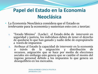 Papel del Estado en la Economía Neoclásica La Economía Neoclásica considera que el Estado es irrelevante para la economía y sustentan esto con 2 teorías:“Estado Mínimo”  (Locke):  el Estado debe de  intervenir en seguridad y justicia, los individuos deben de tener el derecho de quedarse lo que han ganado y nadie debe de expropiárselo a  través de impuestos Atribuye al Estado la capacidad de intervenir en la economía a través de la asignación y distribución de recursos, asignación que se hace por medio de elecciones sociales sin embargo esto genera que se cambie el monto del ingreso personal debido a los impuestos lo que genera un desequilibrio en los mercados.DIANA ROMERO CIENCIA POLITICA JAVERIANA CALI