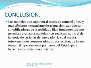 Corrección externalidadesActividades que afectan a otros para mejor o para peor, sin que éstos paguen por ellas o sean compensados. Existen externalidades cuando los costos o los beneficios privados no son iguales a los costos o los beneficios sociales.Ejemplo: contaminación de un rio  por parte de las empresas.En problemas como estos el Estado interviene para que las partes involucradas compartan a través de la negociación los  costos y/o beneficios de las externalidades.DIANA ROMERO CIENCIA POLITICA JAVERIANA CALI