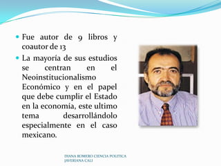 Fue autor de 9 libros y coautor de 13 La mayoría de sus estudios se centran en el NeoinstitucionalismoEconómico y en el papel que debe cumplir el Estado en la economía, este ultimo tema desarrollándolo especialmente en el caso mexicano.DIANA ROMERO CIENCIA POLITICA JAVERIANA CALI