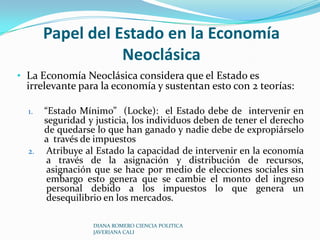 Papel del Estado en la Economía Neoclásica La Economía Neoclásica considera que el Estado es irrelevante para la economía y sustentan esto con 2 teorías:“Estado Mínimo”  (Locke):  el Estado debe de  intervenir en seguridad y justicia, los individuos deben de tener el derecho de quedarse lo que han ganado y nadie debe de expropiárselo a  través de impuestos Atribuye al Estado la capacidad de intervenir en la economía a través de la asignación y distribución de recursos, asignación que se hace por medio de elecciones sociales sin embargo esto genera que se cambie el monto del ingreso personal debido a los impuestos lo que genera un desequilibrio en los mercados.DIANA ROMERO CIENCIA POLITICA JAVERIANA CALI