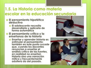 1.5. La Historia como materia
escolar en la educación secundaria
 El pensamiento hipotético
deductivo
 El adolescente necesita
desarrollarlo y aplicarlo de
forma automática
 El pensamiento crítico y la
enseñanza de la historia
 Enseñar y aprender historia es
estimular el pensamiento;
también en este punto sucede
que, cuando los docentes
renuncian a enseñar el
análisis crítico de las fuentes,
en realidad no enseñan
historia sino una narración
mítica y frecuentemente
adultera da del pasado.
 