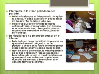  Interpretar, o la visión poliédrica del
pasado.
 La historia siempre es interpretada por quien
la analiza, y dicha explicación puede tener
un carácter fuertemente subjetivo.
 La historia puede ser analizada desde
ópticas diversas y sus análisis, aun cuando
aparentemente sean divergentes, pueden
responder a la realidad, es decir, pueden
ser verídicos.
 La historia que no se puede buscar en el
internet
 La historia no nos proporciona respuestas sin
que se le formulen preguntas; es un
poderoso aliado en la tarea de interrogarnos
sobre nosotros mismos como grupo social.
 Hoy, en la era de internet, lo más importante
no es que encuentren respuestas con los
buscadores de la red. Lo más importante es
que aprendan aquello que no puede ser
buscado en internet: a menudo en esto
consiste formular preguntas.
 