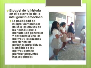  El papel de la historia
en el desarrollo de la
inteligencia emociona
 La posibilidad de
intentar comprender
no sólo las causas de
los hechos (que a
menudo son generales
y abstractas) sino los
motivos y las razones
que tienen las
personas para actuar.
El análisis de los
motivos permite
plantear preguntas
insospechadas.
 