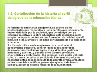 1.6. Contribución de la historia al perfil
de egreso de la educación básica
Al finalizar la enseñanza obligatoria, se espera de los
adolescentes que respondan a unos perfiles que teóricamente
fueron definidos por la sociedad, que contribuyó con su
esfuerzo colectivo a la obra educadora. esta disciplina suele
ocupar un espacio central en una formación de calidad, que dé
madurez a los alumnos y los haga conscientes de sus derechos
y deberes.
La historia mítica suele emplearse para manipular el
pensamiento colectivo, generar identidades xenófobas,
desarrollar nacionalismos agresivos y violentos, justificar
matanzas y guerras, y generar unos valores colectivos
chauvinistas y excluyentes. Sin embargo, para poder utilizarla
como un arma perversa al servicio de intereses espurios es
necesario antes desposeerla de todo aparato crítico, amputarle
partes esenciales, mitificar personajes que en vida fueron
sádicos, asesinos o seres faltos de toda humanidad.
 