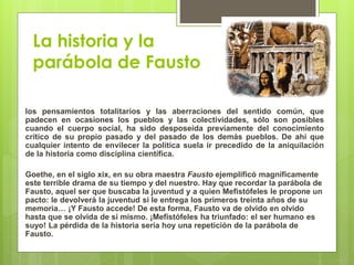 La historia y la
parábola de Fausto
los pensamientos totalitarios y las aberraciones del sentido común, que
padecen en ocasiones los pueblos y las colectividades, sólo son posibles
cuando el cuerpo social, ha sido desposeída previamente del conocimiento
crítico de su propio pasado y del pasado de los demás pueblos. De ahí que
cualquier intento de envilecer la política suela ir precedido de la aniquilación
de la historia como disciplina científica.
Goethe, en el siglo xix, en su obra maestra Fausto ejemplificó magníficamente
este terrible drama de su tiempo y del nuestro. Hay que recordar la parábola de
Fausto, aquel ser que buscaba la juventud y a quien Mefistófeles le propone un
pacto: le devolverá la juventud si le entrega los primeros treinta años de su
memoria… ¡Y Fausto accede! De esta forma, Fausto va de olvido en olvido
hasta que se olvida de sí mismo. ¡Mefistófeles ha triunfado: el ser humano es
suyo! La pérdida de la historia sería hoy una repetición de la parábola de
Fausto.
 