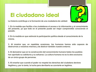 El ciudadano ideal
La historia contribuye a la formación de una ciudadanía de calidad:
1. En la medida que facilita a los ciudadanos el acceso a la información y al conocimiento
del presente, ya que todo en el presente puede ser mejor comprendido conociendo el
pasado.
2. En la medida en que estimula la participación política desde el conocimiento de la
misma.
3. Al mostrar que, en repetidas ocasiones, los humanos hemos sido capaces de
destruirnos a nosotros mismos y de destruir también nuestro entorno.
4. Al demostrar que en la construcción del conocimiento humano todos los pueblos
han aportado su sabiduría y su esfuerzo. La cultura humana no es la obra exclusiva
de un único grupo de personas.
5. Al enseñar que cuando el poder no respeta los derechos del ciudadano deviene
ilegítimo y, por lo tanto, la lucha para derribarlo se convierte en legítima.
 