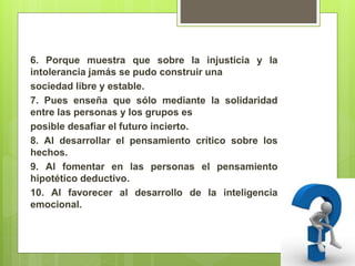 6. Porque muestra que sobre la injusticia y la
intolerancia jamás se pudo construir una
sociedad libre y estable.
7. Pues enseña que sólo mediante la solidaridad
entre las personas y los grupos es
posible desafiar el futuro incierto.
8. Al desarrollar el pensamiento crítico sobre los
hechos.
9. Al fomentar en las personas el pensamiento
hipotético deductivo.
10. Al favorecer al desarrollo de la inteligencia
emocional.
 