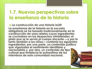 1.7. Nuevas perspectivas sobre
la enseñanza de la historia
 La construcción de una historia inútil
La enseñanza de la historia en la escuela
obligatoria se ha basado tradicionalmente en la
construcción de unos relatos cuyos ingredientes
se cocinaban en los despachos ministeriales; el
plato que se le servía al cuerpo docente —y por lo
tanto también a los niños— contenía los siguientes
ingredientes: por una parte, un contenido político
que vigorizaba el sentimiento identitario y
nacionalista y, por otra, un contenido de tipo
cultural que fortalecía la autoestima de los
miembros de esta comunidad nacional.
 