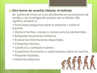  Otra forma de enseñar historia: el método
Se pretende inmiscuir a los estudiantes en los procesos de
análisis y de investigación propios de la Historia. Ello
significa enseñar a:
• Formularse preguntas sobre el presente y sobre el
pasado.
• Deducir hechos, causas o consecuencias elementales.
• Extrapolar situaciones históricas.
• Evaluar las informaciones disponibles.
• Interpretar hechos.
• Clasificar y contrastar fuentes.
• Cuestionar situaciones o explicaciones sobre los hechos.
• Proponer hipótesis.
• Detectar prejuicios.
 