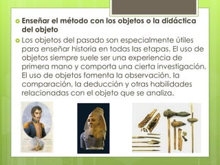  Enseñar el método con los objetos o la didáctica
del objeto
 Los objetos del pasado son especialmente útiles
para enseñar historia en todas las etapas. El uso de
objetos siempre suele ser una experiencia de
primera mano y comporta una cierta investigación.
El uso de objetos fomenta la observación, la
comparación, la deducción y otras habilidades
relacionadas con el objeto que se analiza.
 